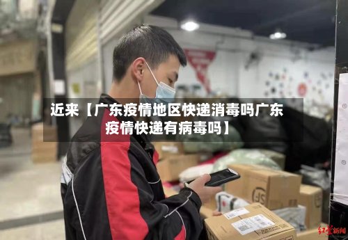 近来【广东疫情地区快递消毒吗广东疫情快递有病毒吗】