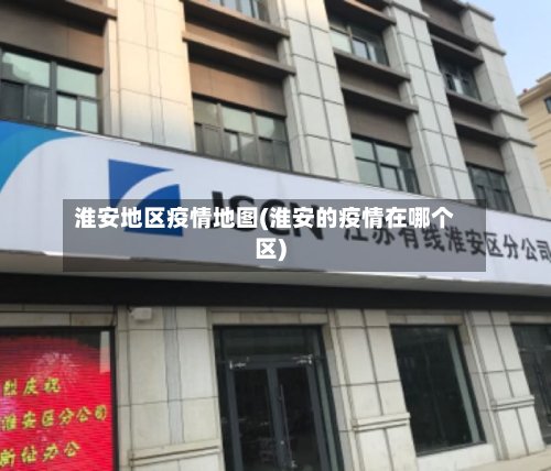 淮安地区疫情地图(淮安的疫情在哪个区)