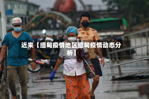 近来【缅甸疫情地区缅甸疫情动态分析】