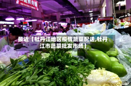 最近【牡丹江地区疫情蔬菜配送,牡丹江市蔬菜批发市场】