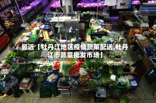 最近【牡丹江地区疫情蔬菜配送,牡丹江市蔬菜批发市场】-第3张图片