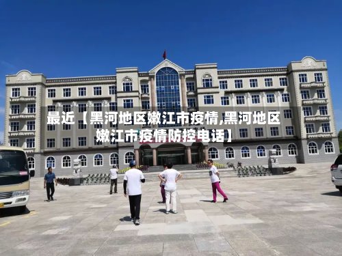 最近【黑河地区嫩江市疫情,黑河地区嫩江市疫情防控电话】-第3张图片