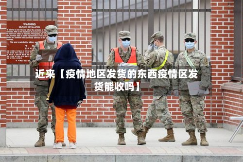 近来【疫情地区发货的东西疫情区发货能收吗】