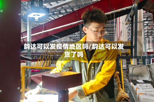 韵达可以发疫情地区吗/韵达可以发货了吗