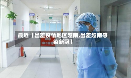 最近【出差疫情地区越南,出差越南感染新冠】-第3张图片