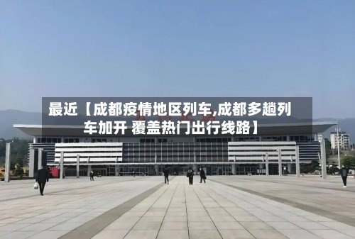 最近【成都疫情地区列车,成都多趟列车加开 覆盖热门出行线路】