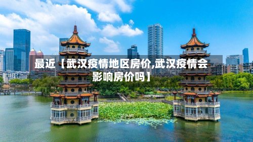 最近【武汉疫情地区房价,武汉疫情会影响房价吗】