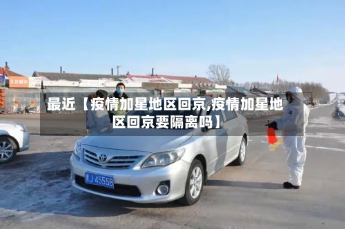 最近【疫情加星地区回京,疫情加星地区回京要隔离吗】