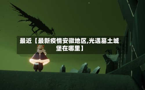 最近【最新疫情安徽地区,光遇墓土城堡在哪里】-第2张图片