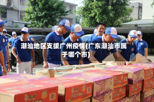 潮汕地区支援广州疫情(广东潮汕市属于哪个市)-第2张图片