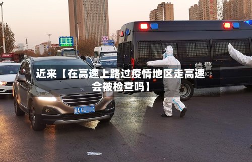 近来【在高速上路过疫情地区走高速会被检查吗】-第2张图片