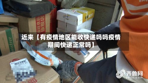 近来【有疫情地区能收快递吗吗疫情期间快递正常吗】