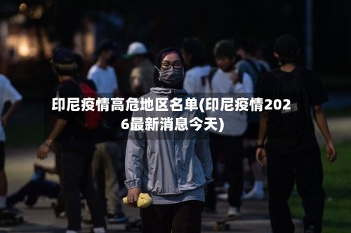 印尼疫情高危地区名单(印尼疫情2026最新消息今天)-第2张图片