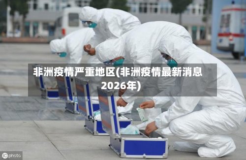 非洲疫情严重地区(非洲疫情最新消息2026年)