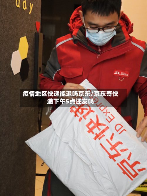 疫情地区快递能退吗京东/京东寄快递下午5点还发吗