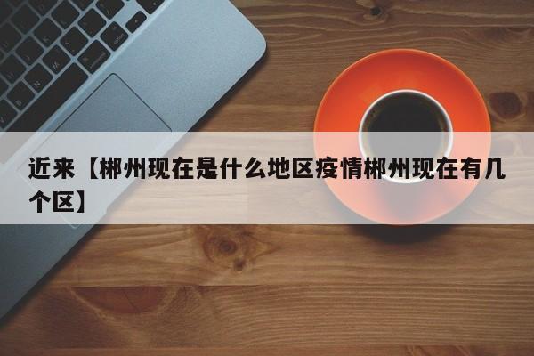 近来【郴州现在是什么地区疫情郴州现在有几个区】