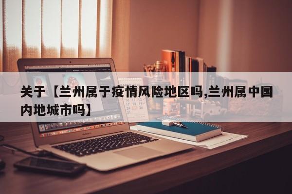 关于【兰州属于疫情风险地区吗,兰州属中国内地城市吗】
