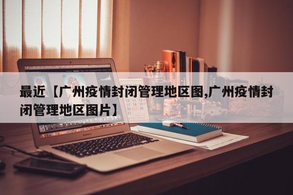 最近【广州疫情封闭管理地区图,广州疫情封闭管理地区图片】