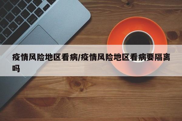 疫情风险地区看病/疫情风险地区看病要隔离吗