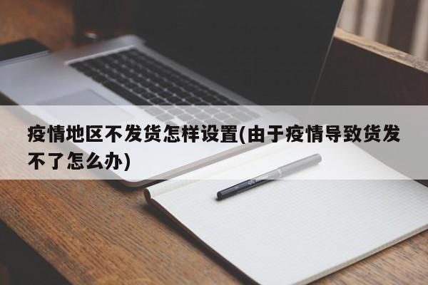 疫情地区不发货怎样设置(由于疫情导致货发不了怎么办)