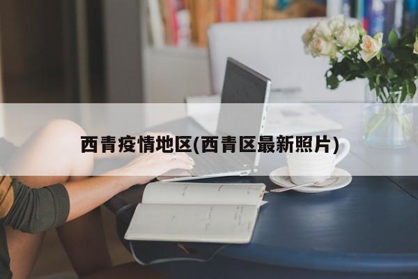 西青疫情地区(西青区最新照片)