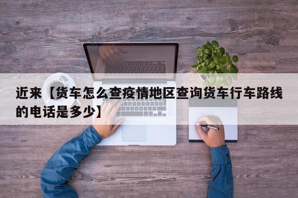 近来【货车怎么查疫情地区查询货车行车路线的电话是多少】