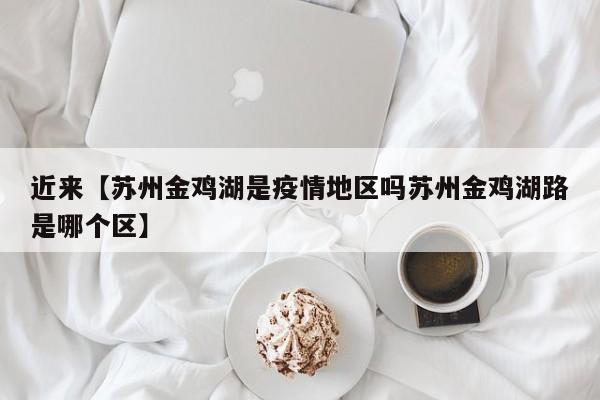 近来【苏州金鸡湖是疫情地区吗苏州金鸡湖路是哪个区】