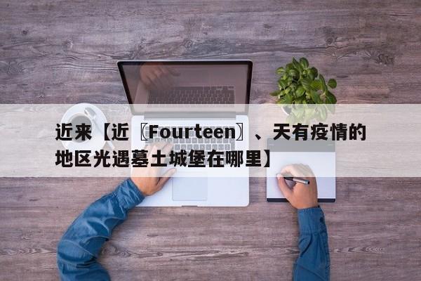 近来【近〖Fourteen〗、天有疫情的地区光遇墓土城堡在哪里】