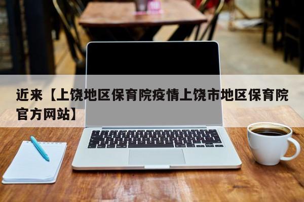 近来【上饶地区保育院疫情上饶市地区保育院官方网站】