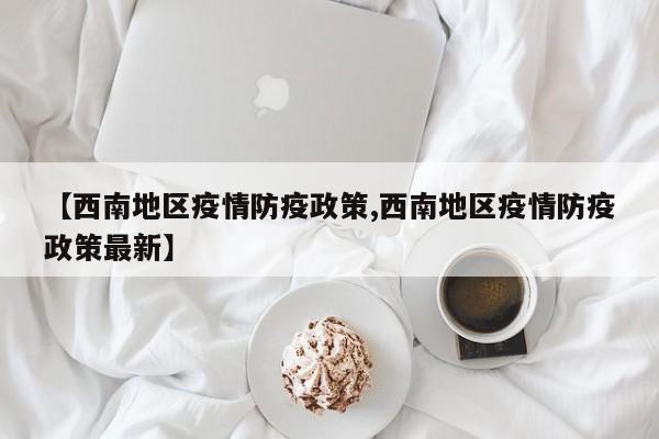 【西南地区疫情防疫政策,西南地区疫情防疫政策最新】