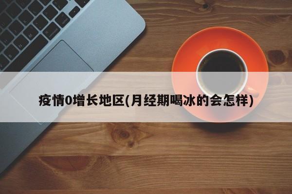 疫情0增长地区(月经期喝冰的会怎样)
