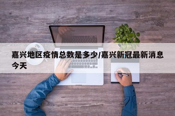 嘉兴地区疫情总数是多少/嘉兴新冠最新消息今天