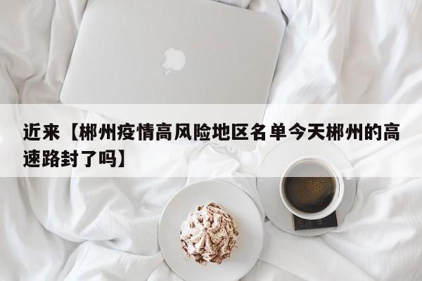 近来【郴州疫情高风险地区名单今天郴州的高速路封了吗】