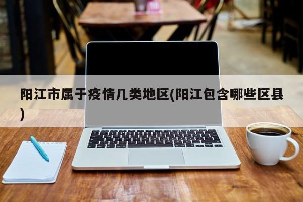 阳江市属于疫情几类地区(阳江包含哪些区县)