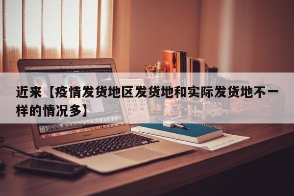 近来【疫情发货地区发货地和实际发货地不一样的情况多】
