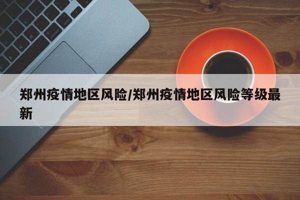 郑州疫情地区风险/郑州疫情地区风险等级最新