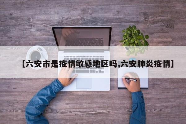 【六安市是疫情敏感地区吗,六安肺炎疫情】