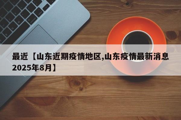 最近【山东近期疫情地区,山东疫情最新消息2025年8月】