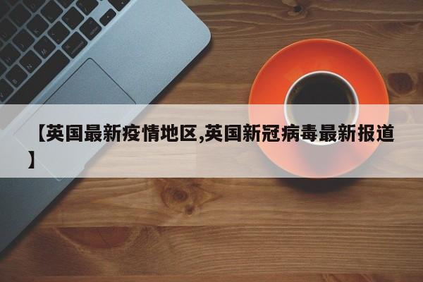 【英国最新疫情地区,英国新冠病毒最新报道】