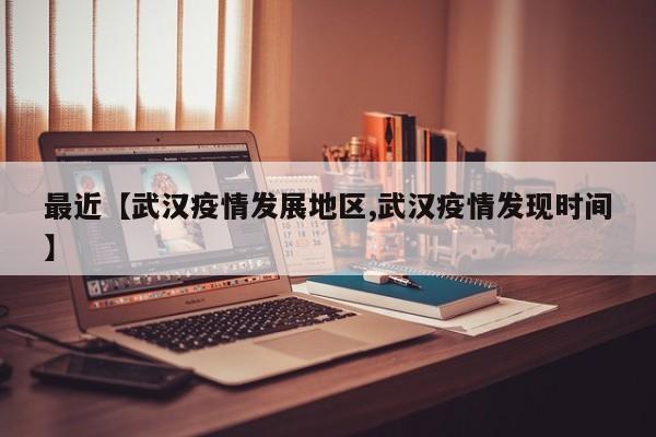 最近【武汉疫情发展地区,武汉疫情发现时间】