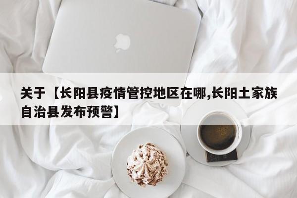 关于【长阳县疫情管控地区在哪,长阳土家族自治县发布预警】
