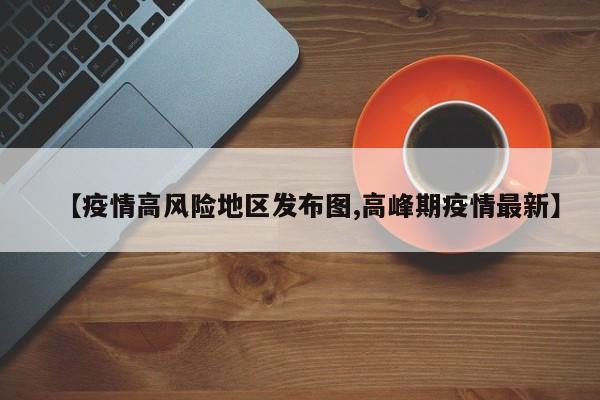 【疫情高风险地区发布图,高峰期疫情最新】