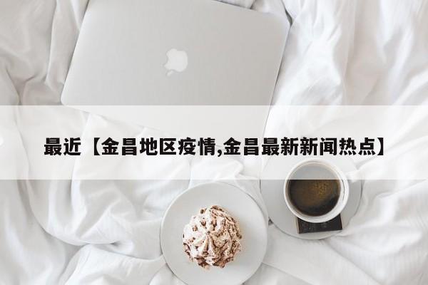 最近【金昌地区疫情,金昌最新新闻热点】