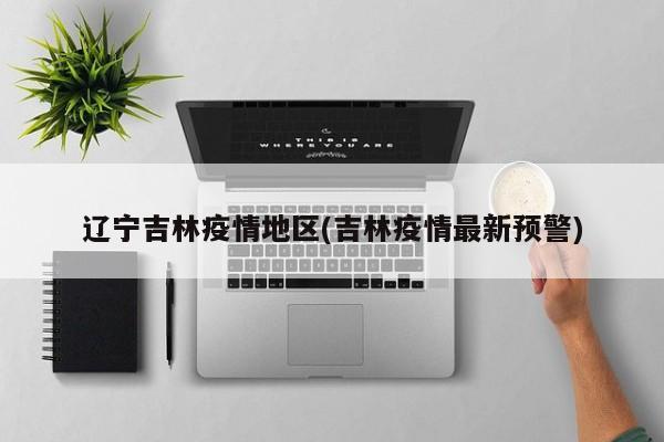辽宁吉林疫情地区(吉林疫情最新预警)