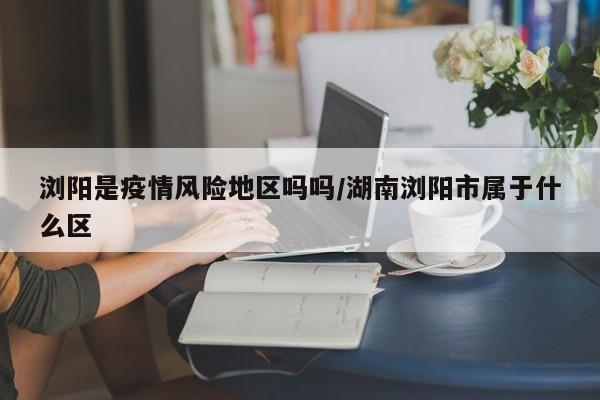 浏阳是疫情风险地区吗吗/湖南浏阳市属于什么区