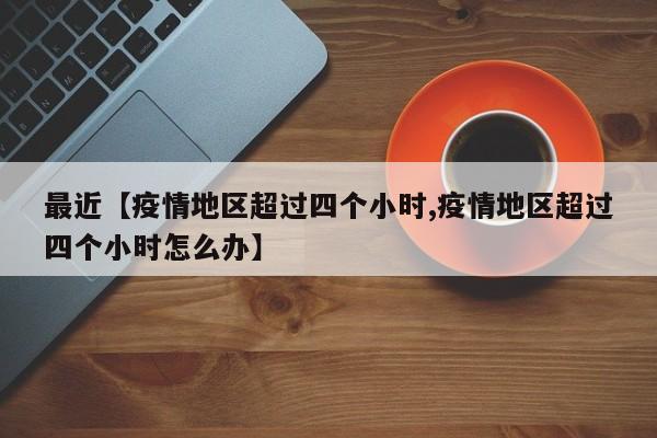 最近【疫情地区超过四个小时,疫情地区超过四个小时怎么办】