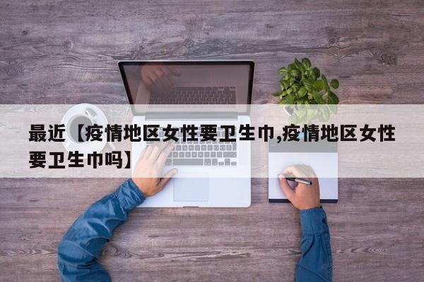 最近【疫情地区女性要卫生巾,疫情地区女性要卫生巾吗】