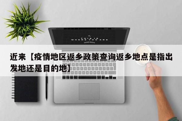 近来【疫情地区返乡政策查询返乡地点是指出发地还是目的地】