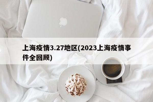 上海疫情3.27地区(2023上海疫情事件全回顾)