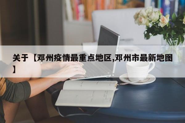 关于【邓州疫情最重点地区,邓州市最新地图】